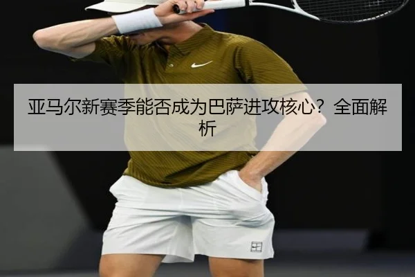 亚马尔新赛季能否成为巴萨进攻核心？全面解析